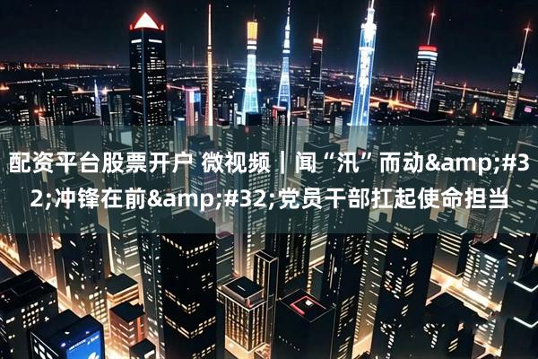 配资平台股票开户 微视频｜闻“汛”而动&#32;冲锋在前&#32;党员干部扛起使命担当