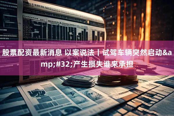 股票配资最新消息 以案说法丨试驾车辆突然启动&#32;产生损失谁来承担