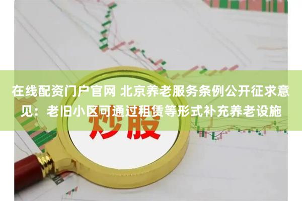 在线配资门户官网 北京养老服务条例公开征求意见：老旧小区可通过租赁等形式补充养老设施