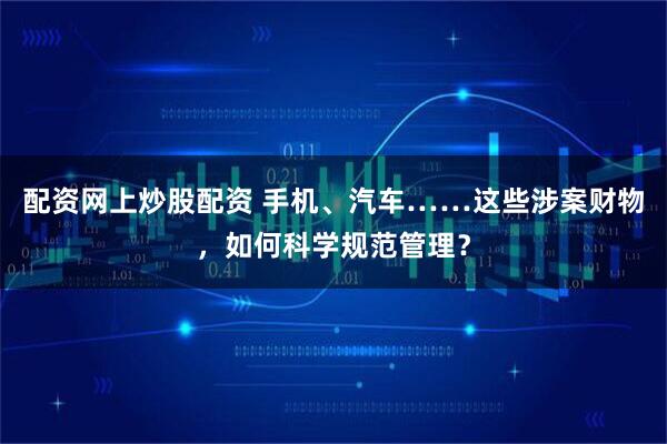 配资网上炒股配资 手机、汽车……这些涉案财物，如何科学规范管理？