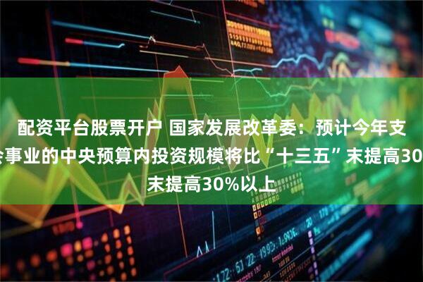配资平台股票开户 国家发展改革委：预计今年支持社会事业的中央预算内投资规模将比“十三五”末提高30%以上