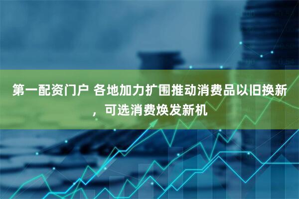 第一配资门户 各地加力扩围推动消费品以旧换新，可选消费焕发新机