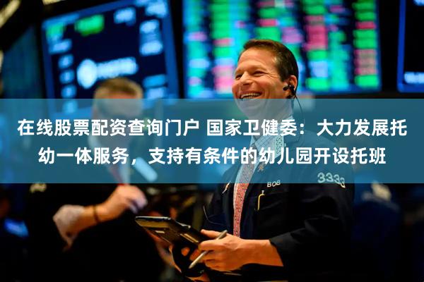 在线股票配资查询门户 国家卫健委：大力发展托幼一体服务，支持有条件的幼儿园开设托班