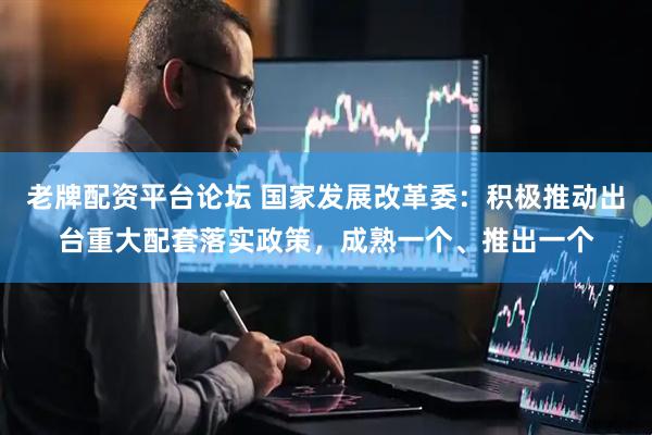 老牌配资平台论坛 国家发展改革委：积极推动出台重大配套落实政策，成熟一个、推出一个