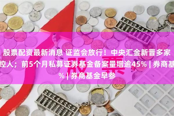 股票配资最新消息 证监会放行！中央汇金新晋多家券商实控人；前5个月私募证券基金备案量增逾45% | 券商基金早参