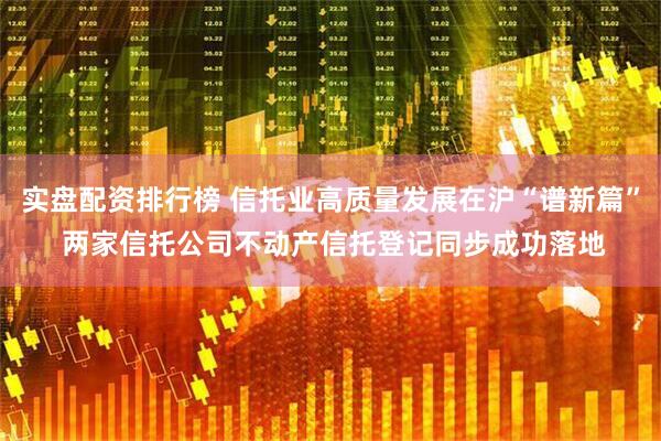 实盘配资排行榜 信托业高质量发展在沪“谱新篇” 两家信托公司不动产信托登记同步成功落地
