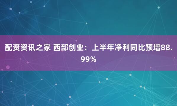 配资资讯之家 西部创业：上半年净利同比预增88.99%