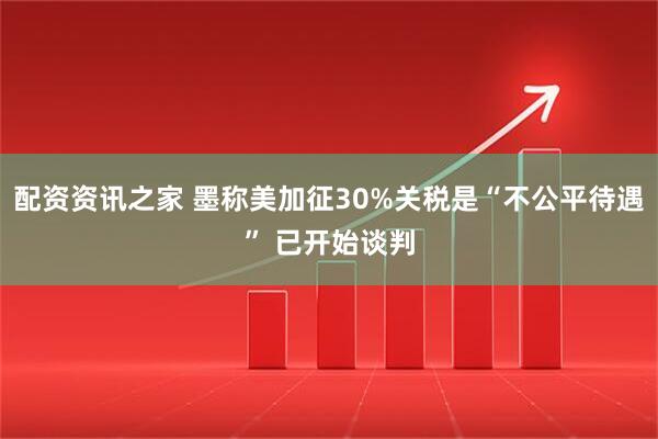 配资资讯之家 墨称美加征30%关税是“不公平待遇” 已开始谈判