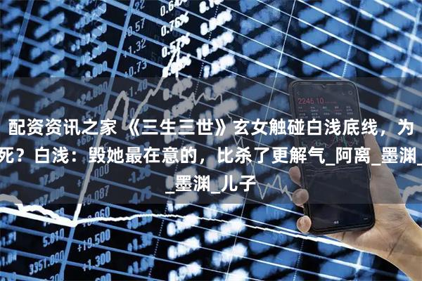 配资资讯之家 《三生三世》玄女触碰白浅底线，为何没死？白浅：毁她最在意的，比杀了更解气_阿离_墨渊_儿子