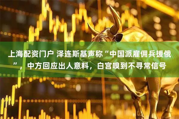 上海配资门户 泽连斯基声称“中国派雇佣兵援俄”，中方回应出人意料，白宫嗅到不寻常信号