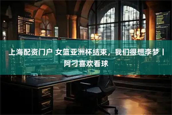 上海配资门户 女篮亚洲杯结束，我们很想李梦丨阿刁喜欢看球