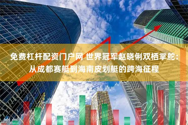 免费杠杆配资门户网 世界冠军赵晓俐双栖掌舵：从成都赛艇到海南皮划艇的跨海征程