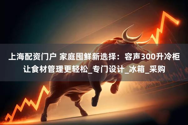 上海配资门户 家庭囤鲜新选择：容声300升冷柜让食材管理更轻松_专门设计_冰箱_采购