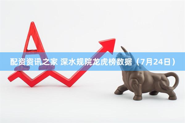 配资资讯之家 深水规院龙虎榜数据（7月24日）