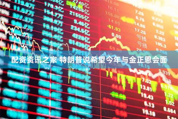 配资资讯之家 特朗普说希望今年与金正恩会面