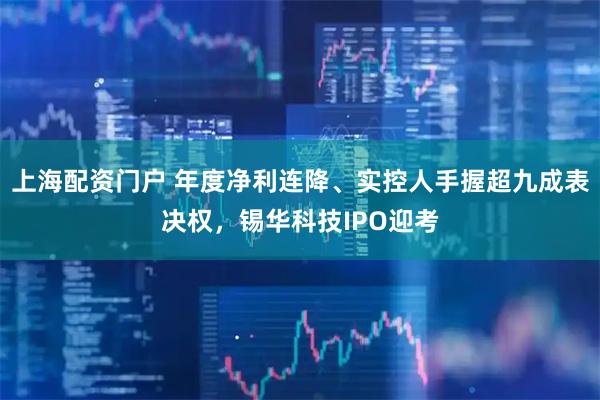 上海配资门户 年度净利连降、实控人手握超九成表决权，锡华科技IPO迎考