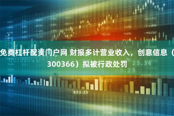 免费杠杆配资门户网 财报多计营业收入，创意信息（300366）拟被行政处罚