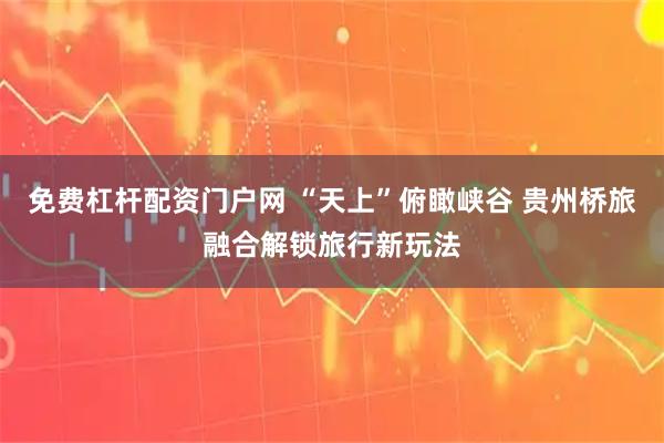 免费杠杆配资门户网 “天上”俯瞰峡谷 贵州桥旅融合解锁旅行新玩法