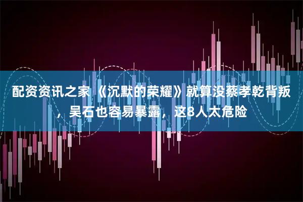 配资资讯之家 《沉默的荣耀》就算没蔡孝乾背叛，吴石也容易暴露，这8人太危险
