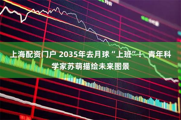 上海配资门户 2035年去月球“上班”！ 青年科学家苏萌描绘未来图景