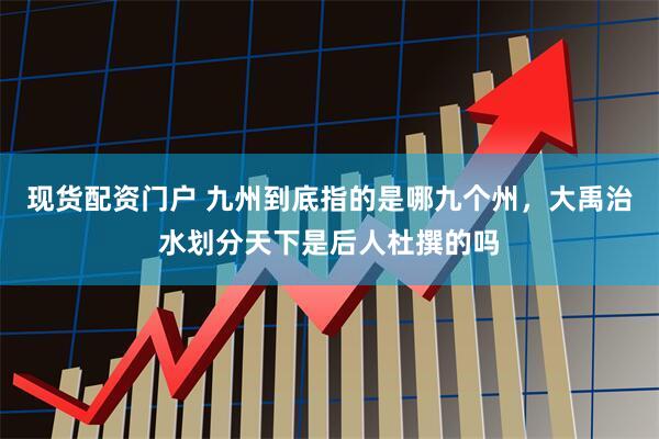 现货配资门户 九州到底指的是哪九个州，大禹治水划分天下是后人杜撰的吗